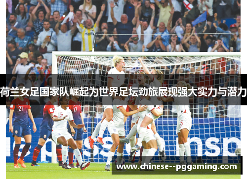 荷兰女足国家队崛起为世界足坛劲旅展现强大实力与潜力