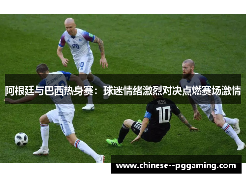 阿根廷与巴西热身赛：球迷情绪激烈对决点燃赛场激情