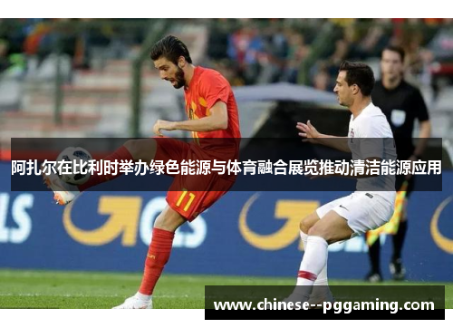 阿扎尔在比利时举办绿色能源与体育融合展览推动清洁能源应用 阿扎尔在比利时举办绿色能源与体育融合展览推动清洁能源应用