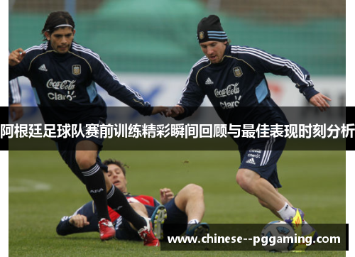 阿根廷足球队赛前训练精彩瞬间回顾与最佳表现时刻分析 阿根廷足球队赛前训练精彩瞬间回顾与最佳表现时刻分析