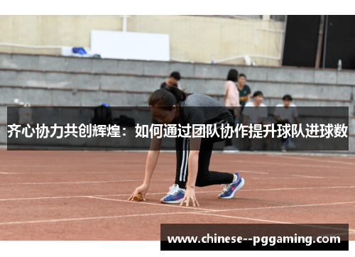 齐心协力共创辉煌:如何通过团队协作提升球队进球数 齐心协力共创辉煌:如何通过团队协作提升球队进球数