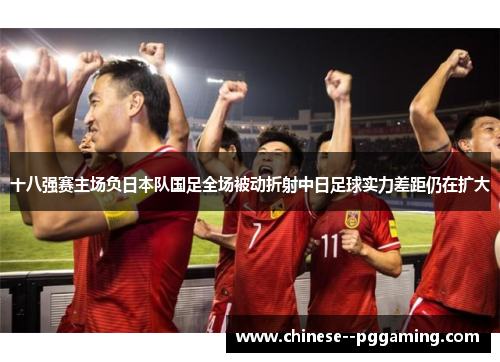 十八强赛主场负日本队国足全场被动折射中日足球实力差距仍在扩大 十八强赛主场负日本队国足全场被动折射中日足球实力差距仍在扩大