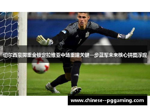 切尔西豪掷重金锁定拉维亚中场重建关键一步蓝军未来核心拼图浮现 切尔西豪掷重金锁定拉维亚中场重建关键一步蓝军未来核心拼图浮现