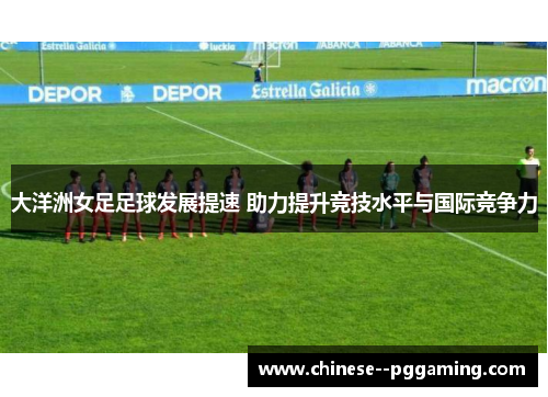 大洋洲女足足球发展提速 助力提升竞技水平与国际竞争力 大洋洲女足足球发展提速 助力提升竞技水平与国际竞争力