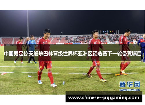 中国男足惊天绝杀巴林晋级世界杯亚洲区预选赛下一轮备受瞩目